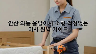 안산 와동 용달이사 소형: 걱정없는 이사, 완벽 가이드
